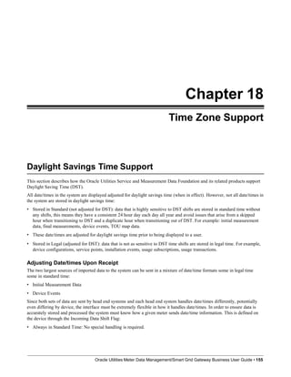 Chapter 18
Time Zone Support
Daylight Savings Time Support
Oracle Utilities Meter Data Management/Smart Grid Gateway Business User Guide • 155
This section describes how the Oracle Utilities Service and Measurement Data Foundation and its related products support
Daylight Saving Time (DST).
All date/times in the system are displayed adjusted for daylight savings time (when in effect). However, not all date/times in
the system are stored in daylight savings time:
• Stored in Standard (not adjusted for DST): data that is highly sensitive to DST shifts are stored in standard time without
any shifts, this means they have a consistent 24 hour day each day all year and avoid issues that arise from a skipped
hour when transitioning to DST and a duplicate hour when transitioning out of DST. For example: initial measurement
data, final measurements, device events, TOU map data.
• These date/times are adjusted for daylight savings time prior to being displayed to a user.
• Stored in Legal (adjusted for DST): data that is not as sensitive to DST time shifts are stored in legal time. For example,
device configurations, service points, installation events, usage subscriptions, usage transactions.
Adjusting Date/times Upon Receipt
The two largest sources of imported data to the system can be sent in a mixture of date/time formats some in legal time
some in standard time:
• Initial Measurement Data
• Device Events
Since both sets of data are sent by head end systems and each head end system handles date/times differently, potentially
even differing by device, the interface must be extremely flexible in how it handles date/times. In order to ensure data is
accurately stored and processed the system must know how a given meter sends date/time information. This is defined on
the device through the Incoming Data Shift Flag:
• Always in Standard Time: No special handling is required.
 