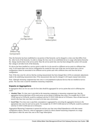 Once the hierarchy has been established no one portion of that hierarchy can be changed to a time zone that differs from
the other levels of the hierarchy. In order to change the time zone for an established device to usage subscription hierarchy
the change must be done to the service point. Once the service point time zone has been changed the system will cascade
that change to all other levels of the hierarchy.
If a device has been installed at a service point in order for it to be moved to a different service point in a different time
zone. It will require that a new device configuration be created for time zone of the new service point since a device
configuration cannot be associated to two different service points each with a different time zone from the device
configuration.
Note: If the time zone for a device that has existing measurements has been changed there will be no automatic adjustments
made to the underlying measurement data. If the measurement data must be changed it will require manual intervention.
Note: Although measuring component has time zone it is not populated on physical devices that are installed at service
points. This time zone is used for standalone measuring components.
Impacts on Aggregations
In aggregation there are two use cases for how data should be aggregated for service points that exist in differing time
zones:
• Absolute Time: If a time zone is provided on the measuring component or measuring component type, then the
aggregation horizon date/times will be used across service points of differing time zones. For example the 4/1/2010
12AM interval in US/Pacific would be combined with the 4/1/2010 3AM interval in US/Eastern. Since all date/times are
stored in the base time zone there is no need to do time zone conversions.
• Local Time: If no time zone is specified, consumption is aggregated by converting the aggregation horizon to the
appropriate time zone for each service point. For example the 4/1/2010 12AM interval in US/Pacific would be combined
with the 4/1/2010 12AM interval in US/Eastern.
Aggregation Measuring Components in general do not have any time zone related dependencies with other master
configuration objects. However, when an aggregator is listed as a direct channel measuring component on a usage
subscription it share the same time zone as the Usage Subscription.
Oracle Utilities Meter Data Management/Smart Grid Gateway Business User Guide • 158
 