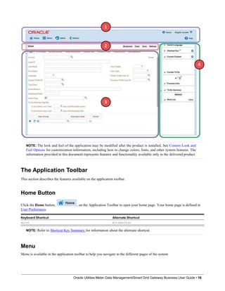 NOTE: The look and feel of the application may be modified after the product is installed. See Custom Look and
Feel Options for customization information, including how to change colors, fonts, and other system features. The
information provided in this document represents features and functionality available only in the delivered product.
The Application Toolbar
This section describes the features available on the application toolbar.
Home Button
Click the Home button,
User Preferences.
, on the Application Toolbar to open your home page. Your home page is defined in
Keyboard Shortcut Alternate Shortcut
Alt+O Alt+Shift+O
NOTE: Refer to Shortcut Key Summary for information about the alternate shortcut.
Menu
Menu is available in the application toolbar to help you navigate to the different pages of the system
Oracle Utilities Meter Data Management/Smart Grid Gateway Business User Guide • 16
 