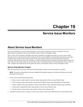 Chapter 19
Service Issue Monitors
About Service Issue Monitors
Service Issue Monitors are service tasks that analyze service points to determine if service is needed. If service is
determined to be needed, the Service Issue Monitor creates a Service Investigative Order.
Device events, VEE exceptions, and failed smart meter commands can trigger the creation of a service issue monitor
(the type of service issue monitor created is based on the Service Issue Monitor Type specified on the device event type,
exception type, or activity type). Once created, service issue monitors analyze the service point where the device
associated with the device event, VEE exception, or failed command, based on evaluation criteria specified on the service
issue monitor's type. If the criteria are met (in other words, if a specified number of command failures, device events, or
VEE exceptions are found for the service point), the service issue monitor creates a service investigative order.
Service Order Monitor Creation
This section provides an overview of the process that takes place when service issue monitors are created.
NOTE: The process outlined below has been simplified for illustrative purposes, and does not reference every step
performed in this process.
1. One (or more) of the following takes place:
• A device event or reader remark is received, whose type specifies a Service Issues Monitor Type
• A VEE exception whose type specifies a Service Issues Monitor Type is generated during VEE processing
• A usage exception whose type specifies a Service Issues Monitor Type is generated during usage calculation
• A smart meter command fails whose type specifies a Service Issues Monitor Type
• A business flag is received whose type specifies a Service Issue Monitor Type
2. The object received in item (1) creates a service issue monitor based on the referenced Service Issue Monitor Type
Oracle Utilities Meter Data Management/Smart Grid Gateway Business User Guide • 160
 