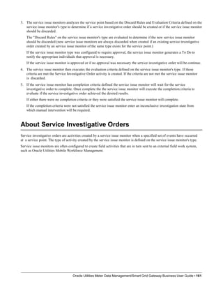 3. The service issue monitors analyzes the service point based on the Discard Rules and Evaluation Criteria defined on the
service issue monitor's type to determine if a service investigative order should be created or if the service issue monitor
should be discarded.
The "Discard Rules" on the service issue monitor's type are evaluated to determine if the new service issue monitor
should be discarded (new service issue monitors are always discarded when created if an existing service investigative
order created by an service issue monitor of the same type exists for the service point.)
If the service issue monitor type was configured to require approval, the service issue monitor generates a To Do to
notify the appropriate individuals that approval is necessary.
If the service issue monitor is approved or if no approval was necessary the service investigative order will be continue.
4. The service issue monitor then executes the evaluation criteria defined on the service issue monitor's type. If those
criteria are met the Service Investigative Order activity is created. If the criteria are not met the service issue monitor
is discarded.
5. If the service issue monitor has completion criteria defined the service issue monitor will wait for the service
investigative order to complete. Once complete the the service issue monitor will execute the completion criteria to
evaluate if the service investigative order achieved the desired results.
If either there were no completion criteria or they were satisfied the service issue monitor will complete.
If the completion criteria were not satisfied the service issue monitor enter an inconclusive investigation state from
which manual intervention will be required.
About Service Investigative Orders
Oracle Utilities Meter Data Management/Smart Grid Gateway Business User Guide • 161
Service investigative orders are activities created by a service issue monitor when a specified set of events have occurred
at a service point. The type of activity created by the service issue monitor is defined on the service issue monitor's type.
Service issue monitors are often configured to create field activities that are in turn sent to an external field work system,
such as Oracle Utilities Mobile Workforce Management.
 
