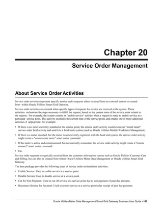 Chapter 20
Service Order Management
About Service Order Activities
Oracle Utilities Meter Data Management/Smart Grid Gateway Business User Guide • 162
Service order activities represent specific service order requests either received from an external system or created
from within Oracle Utilities Smart Grid Gateway.
Service order activities are created when specific types of requests for service are received in the system. These
activities orchestrate the steps necessary to fulfill the request, based on the current state of the service point related to
the request. For example, the system creates an "enable service" activity when a request is made to enable service at a
particular service point. This activity examines the current state of the service point, and creates one or more additional
activities if appropriate. For example:
• If there is no meter currently installed at the service point, the service order activity would create an "install meter"
service order field activity and send it to a field work system (such as Oracle Utilities Mobile Workforce Management).
• If there is a meter installed, but the meter is not currently registered with the head end system, the service order activity
might create a "commission meter" smart meter command.
• If the meter is active and commissioned, but not currently connected, the service order activity might create a "remote
connect" smart meter command.
• Etc.
Service order requests are typically received from the customer information system such as Oracle Utilities Customer Care
and Billing, but can also be created from within Oracle Utilities Meter Data Management or Oracle Utilities Smart Grid
Gateway.
The base package provides the following types of service order orchestration activities:
• Enable Service: Used to enable service at a service point.
• Disable Service Used to disable service at a service point.
• Cut for Non-Payment: Used to cut off service at a service point due to non-payment of past due amounts.
• Reconnect Service for Payment: Used to restore service at a service point after receipt of past due payment.
 