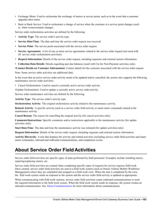 • Exchange Meter: Used to orchestrate the exchange of meters at service point, such as in the event that a customer
upgrades their meter.
• Back to Back Service: Used to orchestrate a change of service when the customer at a service point changes (such
as when owners/tenants change).
Service order orchestration activities are defined by the following:
• Activity Type: The service order's activity type.
• Service Date/Time: The date and time the service order request was received.
• Service Point: The service point associated with the service order request.
• Service Agreements: A list of one or more service agreements related to the service order request (not used with
all service order orchestration activities).
• Request Information: Details of the service order request, including requester and external system information.
• Collection Data Details: Details regarding past due balances (used with Cut for Non-Payment activities only).
•Contact Details (or Customer Information): Contact details for the customer associated with the service order request.
Note: Some service order activities use additional data.
In the event that an active service order activity needs to be updated and/or cancelled, the system also supports the following
maintenance service order activities:
• Cancel Orchestration: Used to cancel a currently active service order activity.
•Update Orchestration: Used to update a currently active service order activity.
Service order maintenance activities are defined by the following:
Activity Type: The service order's activity type.
Orchestration Activity: The original orchestration activity related to the maintenance activity.
Related Activity: A specific activity (such as a service order field activity or smart meter command) related to the
maintenance activity.
Cancel Reason: The reason for cancelling the original activity (for cancel activities only).
Comments/Instructions: Specific comments and/or instructions applicable to the maintenance activity (for update
activities only).
Start Date/Time: The date and time the maintenance activity was initiated (for update activities only).
Request Information: Details of the service order request, including requester and external system information.
Activity Hierarchy: A tree that displays the activity and related activities (including service order field activities and smart
meter commands), inbound and outbound communications, and completion events.
About Service Order Field Activities
Oracle Utilities Meter Data Management/Smart Grid Gateway Business User Guide • 163
Service order field activities are specific types of tasks performed by field personnel. Examples include installing meters,
repairing/replacing meters, etc.
Service order field activities are created when completing specific types of requests for service requires field work.
Once created, service order field activities are sent to a field work system (such as Oracle Utilities Mobile Workforce
Management) where they are scheduled and assigned to a field work crew. When the task is completed by the crew,
the field work system sends an response to the system and the service order field activity is updated as appropriate.
When communicating with field work systems, service order field activities create outbound communications to send
the required information to the field work system. When the field work system sends its response, the system creates an
inbound communication. See About Communications for more information about communications.
 