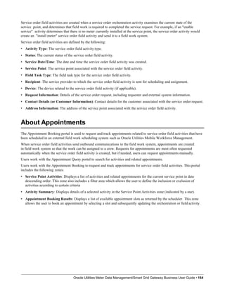 Service order field activities are created when a service order orchestration activity examines the current state of the
service point, and determines that field work is required to completed the service request. For example, if an "enable
service" activity determines that there is no meter currently installed at the service point, the service order activity would
create an "install meter" service order field activity and send it to a field work system.
Service order field activities are defined by the following:
• Activity Type: The service order field activity type.
• Status: The current status of the service order field activity.
• Service Date/Time: The date and time the service order field activity was created.
• Service Point: The service point associated with the service order field activity.
• Field Task Type: The field task type for the service order field activity.
• Recipient: The service provider to which the service order field activity is sent for scheduling and assignment.
• Device: The device related to the service order field activity (if applicable).
• Request Information: Details of the service order request, including requester and external system information.
• Contact Details (or Customer Information): Contact details for the customer associated with the service order request.
• Address Information: The address of the service point associated with the service order field activity.
About Appointments
Oracle Utilities Meter Data Management/Smart Grid Gateway Business User Guide • 164
The Appointment Booking portal is used to request and track appointments related to service order field activities that have
been scheduled in an external field work scheduling system such as Oracle Utilities Mobile Workforce Management.
When service order field activities send outbound communications to the field work system, appointments are created
in field work system so that the work can be assigned to a crew. Requests for appointments are most often requested
automatically when the service order field activity is created, but if needed, users can request appointments manually.
Users work with the Appointment Query portal to search for activities and related appointments.
Users work with the Appointment Booking to request and track appointments for service order field activities. This portal
includes the following zones:
• Service Point Activities: Displays a list of activities and related appointments for the current service point in date
descending order. This zone also includes a filter area which allows the user to define the inclusion or exclusion of
activities according to certain criteria
• Activity Summary: Displays details of a selected activity in the Service Point Activities zone (indicated by a star).
• Appointment Booking Results: Displays a list of available appointment slots as returned by the scheduler. This zone
allows the user to book an appointment by selecting a slot and subsequently updating the orchestration or field activity.
 