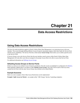 Chapter 21
Data Access Restrictions
Using Data Access Restrictions
Oracle Utilities Meter Data Management/Smart Grid Gateway Business User Guide • 165
The focus for multi-jurisdiction support in Oracle Utilities Meter Data Management is on restricting access to the user
interface. This occurs through defining different Access Groups by operating company which then marks the Service Point
with the access capabilities. The Service Point has a field named Access Group which allows you to define specific access
to the Service Point.
If Access Group is set on the Service Point, then the user interface search screens within Oracle Utilities Meter Data
Management will only allow users that are assigned to the proper Access Role to be able to access that Service Point.
For additional information see Defining Access Groups.
Defaulting Access Groups on Service Points
If there is a desire to set a default Access Group by jurisdiction, then this can be accomplished on configuration for Markets.
When defining a Market there is an option to add a Default Access Group. This value will be used to mark any newly
created Service Point with the same Access Group value defined on the related Market.
Example Scenarios
Below are some examples of how Data Access Restrictions can be implemented:
Example 1:Split Access by Market - an example utility "ABC Energy" that has 3 operating companies.
 