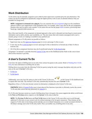 Work Distribution
To Do entries may be manually assigned to users either by their supervisors or picked up by the users themselves. The
system can also be configured to dynamically assign the highest priority work to users on demand whenever they are
available for fixing errors.
NOTE: Assignment on demand is in a plug-in. You can customize the next assignment plug-in on the installation
options to follow your organization's work distribution rules. For example, when a user asks for the next assignment,
business rules may be used to only consider To Do entries the user has the proper skills to resolve, prioritizing them
based age, impacted dollar amount, etc.
One of the main benefits of the assignment on demand approach is that work is allocated real-time based on most current
information such as skills, priority, user availability, etc. This also means that work remains unassigned until a user is
actually going to work on it making it available to any qualified user.
Manual assignments of To Do entries are possible as follows:
• Supervisors may use the supervisor function pages to review and assign To Dos to users.
• A user may use the To Do list pages to review and assign To Dos to themselves or forward any of their To Dos to
someone else.
• All of the above assignment functions may also be performed using the To Do Search page.
Assignment "on demand" is possible from the Current To Do zone on the Dashboard portal. Refer to this zone to learn
about all the functions it provides.
A User's Current To Do
Users have the option of drilling down on an entry from various list queries in the system. Refer to Working On A To Do
Entry for more information on drilling into an entry.
Drilling down on an entry from the following To Do list queries (using the entry's message description only) also sets the
entry as the user's Current To Do entry:
• To Do List
• To Do Search
Additionally, users may have the option to click on the Current To Do icon, , on the Current To Do dashboard zone
to request their next task. The returned To Do entry automatically becomes the user's Current To Do.
Regardless of how a To Do entry became current its information is displayed on the Current To Do zone.
FASTPATH: Refer to Current To Do zone to learn about all the functions it provides to efficiently resolve the current
To Do and other entries that may potentially be related to it.
If a To Do entry becomes current as a result of drilling down from a list query, the system supports the ability to drill down
to the Next and Previous entries respective to the Current To Do entry in that list.
NOTE: The Previous To Do button and Next To Do button in the Current To Do zone allow you to scroll through
additional To Do items in your current work list without returning to the list query transaction. These buttons set the
respective To Do entry to now being current and take you to its related transaction or to a script associated with the To
Do Entry's message (not to the To Do entry itself). This is yet another way of drilling down on an entry.
Oracle Utilities Meter Data Management/Smart Grid Gateway Business User Guide • 168
 