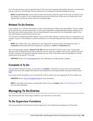 If a To Do entry becomes current using the Current To Do zone’s next assignment functionality, that entry is not associated
with any work list to scroll through. The Next and Previous To Do buttons are therefore disabled in this case.
NOTE: Current Work List. Current work list refers to the list from which the current To Do entry was selected. Each
new election of a current To Do overrides the previous work list with the new list the entry was selected from. If not
selected from a list then the current work list is considered empty.
Related To Do Entries
A user working on a To Do may want to know of other To Dos that may be related to the same problem. If can be worked
by the same user they may get resolved faster. It seems almost impossible to programmatically determine whether two To
Dos really stem from the same problem. The user should therefore be presented with a list of potentially related To Dos
from which he/she can select the truly relevant ones.
A To Do entry is considered potentially related to a given To Do if they reference a common entity via a characteristic. For
example, if a given To Do references a certain account then any To Do referencing that same account is considered related
to it.
NOTE: The common entity is any characteristic value linked to the To Do entry where the characteristic type is a
Foreign Key and the main table of the foreign key is classified as a Master or Transaction table.
The To Do Search page supports a Related To Do filter that lists all related To Dos for a given entry. Various pages
showing To Do information often provide an indication as to how many non-complete entries may be related to a given To
Do entry. Clicking on the indication's hyperlink transfers the user to the To Do Search query pre-populating it to list the
related entries for the specific To Do entry.
FASTPATH: Refer to the To Do Search page for more information on all the functions it supports.
Complete A To Do
After you finish working on an entry, you can mark it as Complete. At this point, you may want to review potentially
related To Do entries and complete those that have been addressed by resolving the problem associated with the current
entry.
If you cannot resolve the problem, you can forward the To Do to another user, thus assigning the To Do to another user.
FASTPATH: Refer to How To Complete To Dos for more information.
NOTE: It is possible for the system to automatically mark an entry as Complete. Refer to The Lifecycle Of A To Do
Entry for more information.
Managing To Do Entries
Oracle Utilities Meter Data Management/Smart Grid Gateway Business User Guide • 169
This section describes the various pages available to view and work on To Do entries.
To Do Supervisor Functions
This section describes To Do transactions that aid supervisors in the monitoring and assignment of To Do entries.
 