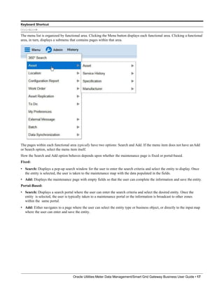 Keyboard Shortcut
Ctrl+Alt+M
The menu list is organized by functional area. Clicking the Menu button displays each functional area. Clicking a functional
area, in turn, displays a submenu that contains pages within that area.
The pages within each functional area typically have two options: Search and Add. If the menu item does not have anAdd
or Search option, select the menu item itself.
How the Search and Add option behaves depends upon whether the maintenance page is fixed or portal-based.
Fixed:
• Search: Displays a pop-up search window for the user to enter the search criteria and select the entity to display. Once
the entity is selected, the user is taken to the maintenance map with the data populated in the fields.
• Add: Displays the maintenance page with empty fields so that the user can complete the information and save the entity.
Portal-Based:
• Search: Displays a search portal where the user can enter the search criteria and select the desired entity. Once the
entity is selected, the user is typically taken to a maintenance portal or the information is broadcast to other zones
within the same portal.
• Add: Either navigates to a page where the user can select the entity type or business object, or directly to the input map
where the user can enter and save the entity.
Oracle Utilities Meter Data Management/Smart Grid Gateway Business User Guide • 17
 
