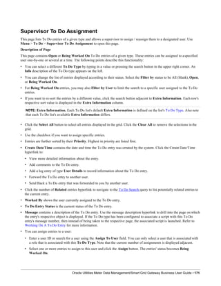 Supervisor To Do Assignment
This page lists To Do entries of a given type and allows a supervisor to assign / reassign them to a designated user. Use
Menu > To Do > Supervisor To Do Assignment to open this page.
Description of Page
This page contains Open or Being Worked On To Do entries of a given type. These entries can be assigned to aspecified
user one-by-one or several at a time. The following points describe this functionality:
• You can select a different To Do Type by typing in a value or pressing the search button in the upper right corner. An
Info description of the To Do type appears on the left.
• You can change the list of entries displayed according to their status. Select the Filter by status to be All (blank), Open,
or Being Worked On.
• For Being Worked On entries, you may also Filter by User to limit the search to a specific user assigned to the To Do
entries.
• If you want to re-sort the entries by a different value, click the search button adjacent to Extra Information. Each row's
respective sort value is displayed in the Extra Information column.
NOTE: Extra Information. Each To Do list's default Extra Information is defined on the list's To Do Type. Also note
that each To Do list's available Extra Information differs.
• Click the Select All button to select all entries displayed in the grid. Click the Clear All to remove the selections in the
grid.
• Use the checkbox if you want to assign specific entries.
• Entries are further sorted by their Priority. Highest in priority are listed first.
• Create Date/Time contains the date and time the To Do entry was created by the system. Click the Create Date/Time
hyperlink to:
• View more detailed information about the entry.
• Add comments to the To Do entry.
• Add a log entry of type User Details to record information about the To Do entry.
• Forward the To Do entry to another user.
• Send Back a To Do entry that was forwarded to you by another user.
• Click the number of Related entries hyperlink to navigate to the To Do Search query to list potentially related entries to
the current entry.
• Worked By shows the user currently assigned to the To Do entry.
• To Do Entry Status is the current status of the To Do entry.
• Message contains a description of the To Do entry. Use the message description hyperlink to drill into the page on which
the entry's respective object is displayed. If the To Do type has been configured to associate a script with this To Do
entry's message number, then instead of being taken to the respective page, the associated script is launched. Refer to
Working On A To Do Entry for more information.
• You can assign entries to a user:
• Enter a user ID or search for a user using the Assign To User field. You can only select a user that is associated with
a role that is associated with this To Do Type. Note that the current number of assignments is displayed adjacent.
• Select one or more entries to assign to this user and click the Assign button. The entries' status becomes Being
Worked On.
Oracle Utilities Meter Data Management/Smart Grid Gateway Business User Guide • 171
 