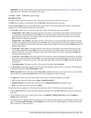 FASTPATH: We recommend familiarizing yourself with the topics described in The Big Picture of To Do Lists to fully
appreciate how To Do entries are managed by the system.
Use Menu > To Do > To Do List to open this page.
Description of Page
This page contains a grid that summarizes the To Do entries of a given type on which you can work.
The Info section contains a concatenation of the To Do Type's description and the user's name.
The area beneath Info provides you with options that control which To Do entries appear and the order in which they are
displayed. The following points describe the various options:
• Use Sort By to define how you want the To Do entries sorted. The following options are available:
• Assigned Date - On or After. This option sorts the To Do entries in chronological order (based on the date the entry
was assigned to you) starting from the input Date. If you choose this option, the system assumes you want to start
from the earliest To Do entry. If you want to start from a date other than the earliest To Do entry, enter the desired
Date and click the adjacent search button.
• Assigned Date - On or Before. This option sorts the To Do entries in reverse chronological order (based on the date
the entry was assigned to you) starting from the input Date. If you choose this option, the system assumes you want to
start from the today's date. If you want to start from a date other than today's date, enter the desired Date and click the
adjacent search button.
• Create Date - On or After. This option sorts the To Do entries in chronological order (based on the date the entry
was created) starting from the input Date. If you choose this option, the system assumes you want to start from the
earliest To Do entry. If you want to start from a date other than the earliest To Do entry, enter the desired Date and
click the adjacent search button.
• Create Date - On or Before. This option sorts the To Do entries in reverse chronological order (based on the date the
entry was created) starting from the input Date. If you choose this option, the system assumes you want to start from
the today's date. If you want to start from a date other than today's date, enter the desired Date and click the adjacent
search button.
• Extra Information. This option sorts the To Do entries by the value of the Extra Info.
• Use Extra Info to choose data related to the To Do Entry that should be used to sort the To Do entries. This information
is displayed in each entry's Extra Information column.
NOTE: Extra Info. Each To Do list's available Extra Info is defined on the list's To Do Type Sort Keys. Also note that
each To Do list's available Extra Info differs based on the configuration of the To Do Type.
• Use Filter by to restrict the To Do entries based on their status. The following options are available:
• All. This option shows all entries that are Open or Being Worked On.
• Being Worked On. This option shows all entries that are Being Worked On (and assigned to you).
• Open. This option shows all entries that are Open.
The grid that follows contains the To Do entries that match your criteria. The following information appears:
• Click the Select All button to select all entries displayed in the grid. Click the Clear All button to remove the selections
in the grid.
• Use the checkbox if you want to mark specific entries as Completed or Being Worked On using the Complete or
Assign buttons at the bottom.
• A Comments icon appears if there are comments on the To Do item and a Log Entry icon appears if there is a log
entry of type Forwarded, Sent Back or User Details on the To Do item. This column appears if at least one To Do has
either comments or a special log entry.
Oracle Utilities Meter Data Management/Smart Grid Gateway Business User Guide • 173
 