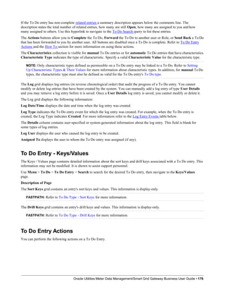 If the To Do entry has non-complete related entries a summary description appears below the comments line. The
description states the total number of related entries, how many are still Open, how many are assigned to you and how
many assigned to others. Use this hyperlink to navigate to the To Do Search query to list these entries.
The Actions buttons allow you to Complete the To Do, Forward the To Do to another user or Role, or Send Back a ToDo
that has been forwarded to you by another user. All buttons are disabled once a To Do is complete. Refer to To Do Entry
Actions and the How To section for more information on using these actions.
The Characteristics collection is visible for manual To Do entries or for automatic To Do entries that have characteristics.
Characteristic Type indicates the type of characteristic. Specify a valid Characteristic Value for the characteristic type.
NOTE: Only characteristic types defined as permissible on a To Do entry may be linked to a To Do. Refer to Setting
Up Characteristic Types & Their Values for more information about characteristic types. In addition, for manual ToDo
types, the characteristic type must also be defined as valid for the To Do entry's To Do type.
The Log grid displays log entries (in reverse chronological order) that audit the progress of a To Do entry. You cannot
modify or delete log entries that have been created by the system. You can manually add a log entry of type User Details
and you may remove a log entry before it is saved. Once a User Details log entry is saved, you cannot modify or delete it.
The Log grid displays the following information:
Log Date/Time displays the date and time when the log entry was created.
Log Type indicates the To Do entry event for which the log entry was created. For example, when the To Do entry is
created, the Log Type indicates Created. For more information refer to the Log Entry Events table below.
The Details column contains user-specified or system-generated information about the log entry. This field is blank for
some types of log entries.
Log User displays the user who caused the log entry to be created.
Assigned To displays the user to whom the To Do entry was assigned (if any).
To Do Entry - Keys/Values
The Keys / Values page contains detailed information about the sort keys and drill keys associated with a To Do entry. This
information may not be modified. It is shown to assist support personnel.
Use Menu > To Do > To Do Entry > Search to search for the desired To Do entry, then navigate to the Keys/Values
page.
Description of Page
The Sort Keys grid contains an entry's sort keys and values. This information is display-only.
FASTPATH: Refer to To Do Type - Sort Keys for more information.
The Drill Keys grid contains an entry's drill keys and values. This information is display-only.
FASTPATH: Refer to To Do Type - Drill Keys for more information.
To Do Entry Actions
You can perform the following actions on a To Do Entry.
Oracle Utilities Meter Data Management/Smart Grid Gateway Business User Guide • 176
 
