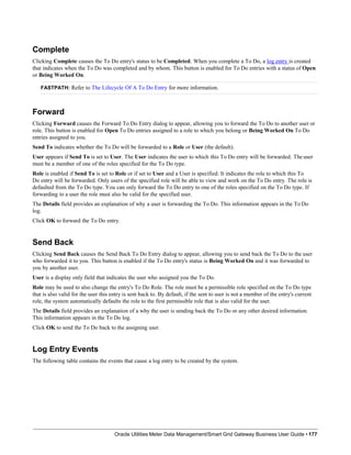 Complete
Clicking Complete causes the To Do entry's status to be Completed. When you complete a To Do, a log entry is created
that indicates when the To Do was completed and by whom. This button is enabled for To Do entries with a status of Open
or Being Worked On.
FASTPATH: Refer to The Lifecycle Of A To Do Entry for more information.
Forward
Clicking Forward causes the Forward To Do Entry dialog to appear, allowing you to forward the To Do to another user or
role. This button is enabled for Open To Do entries assigned to a role to which you belong or Being Worked On To Do
entries assigned to you.
Send To indicates whether the To Do will be forwarded to a Role or User (the default).
User appears if Send To is set to User. The User indicates the user to which this To Do entry will be forwarded. The user
must be a member of one of the roles specified for the To Do type.
Role is enabled if Send To is set to Role or if set to User and a User is specified. It indicates the role to which this To
Do entry will be forwarded. Only users of the specified role will be able to view and work on the To Do entry. The role is
defaulted from the To Do type. You can only forward the To Do entry to one of the roles specified on the To Do type. If
forwarding to a user the role must also be valid for the specified user.
The Details field provides an explanation of why a user is forwarding the To Do. This information appears in the To Do
log.
Click OK to forward the To Do entry.
Send Back
Clicking Send Back causes the Send Back To Do Entry dialog to appear, allowing you to send back the To Do to the user
who forwarded it to you. This button is enabled if the To Do entry's status is Being Worked On and it was forwarded to
you by another user.
User is a display only field that indicates the user who assigned you the To Do.
Role may be used to also change the entry's To Do Role. The role must be a permissible role specified on the To Do type
that is also valid for the user this entry is sent back to. By default, if the sent to user is not a member of the entry's current
role, the system automatically defaults the role to the first permissible role that is also valid for the user.
The Details field provides an explanation of a why the user is sending back the To Do or any other desired information.
This information appears in the To Do log.
Click OK to send the To Do back to the assigning user.
Log Entry Events
The following table contains the events that cause a log entry to be created by the system.
Oracle Utilities Meter Data Management/Smart Grid Gateway Business User Guide • 177
 