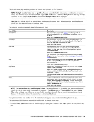 The top half of the page is where you enter the criteria used to search for To Do entries.
NOTE: Multiple search criteria may be specified. You can search for To Do entries using a combination of search
criteria. For example, if you enter both a To Do Type of TD-NOMR and a Status of Being Worked On, only those To
Do entries for To Do type TD-NOMR that are currently Being Worked On are displayed.
CAUTION: Try to be as specific as possible when entering search criteria. Why? Because entering open-ended search
criteria may have a severe impact on response times.
The following table describes each of the different search filters.
Search Filter Description
Related To Do If you're searching for potentially related entries for a given To Do
entry, choose Specific To Do for the Related To Do Filter. Enterthe
To Do ID.
A filter value of Not Applicable defaults.
To DoType If you're searching for a To Do entry and you know the value of a To
Do Type linked to the To Do entry, choose Specific To Do Type for
the To Do Type Filter. Enter the To Do Type.
A filter value of All defaults.
Char Type If you're searching for a To Do entry and you know the value of
a characteristic linked to the To Do entry, choose SpecificChar
Type for the Char Type Filter. Enter the Characteristic Type and
Characteristic Value.
A filter value of Not Applicable defaults.
Only characteristic types that include a characteristic entity of To Do
Entry and that have been marked to allow searching by characteristic
value are available.
User Use this search method if you know the Created By User,Assigned
To User or Completed By User for the To Do entry. Enter the
appropriate User Id.
A filter value of Not Applicable defaults.
Date Range Use this field if you're searching for a To Do entry and know theDate
Created or Date Completed.
A filter value of Date Created defaults. The Start Date/Timedefaults
to the current date, 12:00AM and the End Date/Time defaults to the
current date, 11:59PM.
If you enter a Date Range Filter of All, the system ignores thissearch
method.
Status Use this search method to restrict the search to To Do entries with a
specific status value. You may search for To Do entries in the status
of Open, Being Worked On or Completed. You may also perform a
combination search for To Do entries that have a status value of either
Open or Being Worked On.
A filter value of All defaults.
NOTE: The system allows any combination of values. The system does not try to validate your search combinations,
even if they do not make sense. For example, if you enter a User Filter value of Completed By User and a Status
Filter value of Open, you will not get an error. In this case, the system will find no records that match your criteria
(because To Do entries that are Open do not have a Completed By User).
The system shows the total number of To Do entries that satisfy your search results immediately below the grid.
The first group of To Do entries is displayed in the grid at the bottom of the page.
• Click the Select All button to select all entries displayed in the grid. Click the Clear All to remove the selections in the
grid.
Oracle Utilities Meter Data Management/Smart Grid Gateway Business User Guide • 179
 
