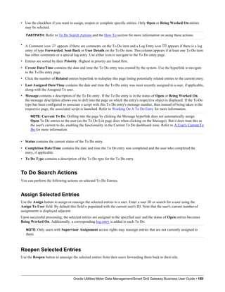 • Use the checkbox if you want to assign, reopen or complete specific entries. Only Open or Being Worked Onentries
may be selected.
FASTPATH: Refer to To Do Search Actions and the How To section for more information on using these actions.
• A Comment icon appears if there are comments on the To Do item and a Log Entry icon appears if there is a log
entry of type Forwarded, Sent Back or User Details on the To Do item. This column appears if at least one To Do item
has either comments or a special log entry. Use either icon to navigate to the To Do entry page.
• Entries are sorted by their Priority. Highest in priority are listed first.
• Create Date/Time contains the date and time the To Do entry was created by the system. Use the hyperlink to navigate
to the To Do entry page.
• Click the number of Related entries hyperlink to redisplay this page listing potentially related entries to the current entry.
• Last Assigned Date/Time contains the date and time the To Do entry was most recently assigned to a user, if applicable,
along with the Assigned To user.
• Message contains a description of the To Do entry. If the To Do entry is in the status of Open or Being Worked On,
the message description allows you to drill into the page on which the entry's respective object is displayed. If the To Do
type has been configured to associate a script with this To Do entry's message number, then instead of being taken to the
respective page, the associated script is launched. Refer to Working On A To Do Entry for more information.
NOTE: Current To Do. Drilling into the page by clicking the Message hyperlink does not automatically assign
Open To Do entries to the user (as the To Do List page does when clicking on the Message). But it does treat this as
the user's current to do, enabling the functionality in the Current To Do dashboard zone. Refer to A User's Current To
Do for more information.
• Status contains the current status of the To Do entry.
• Completion Date/Time contains the date and time the To Do entry was completed and the user who completed the
entry, if applicable.
• To Do Type contains a description of the To Do type for the To Do entry.
To Do Search Actions
You can perform the following actions on selected To Do Entries.
Assign Selected Entries
Use the Assign button to assign or reassign the selected entries to a user. Enter a user ID or search for a user using the
Assign To User field. By default this field is populated with the current user's ID. Note that the user's current numberof
assignments is displayed adjacent.
Upon successful processing, the selected entries are assigned to the specified user and the status of Open entries becomes
Being Worked On. Additionally, a corresponding log entry is added to each To Do.
NOTE: Only users with Supervisor Assignment access rights may reassign entries that are not currently assigned to
them.
Reopen Selected Entries
Use the Reopen button to unassign the selected entries from their users forwarding them back to their role.
Oracle Utilities Meter Data Management/Smart Grid Gateway Business User Guide • 180
 
