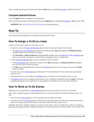 Upon successful processing, the selected entries become Open and a corresponding log entry is added to each To Do.
Complete Selected Entries
Use the Complete button to complete the selected entries.
Upon successful processing, the selected entries become Completed and a corresponding log entry is added to each ToDo.
FASTPATH: Refer to The Lifecycle Of A To Do Entry for more information.
How To
Oracle Utilities Meter Data Management/Smart Grid Gateway Business User Guide • 181
The following sections describe how to perform common tasks for To Dos.
How To Assign a To Do to a User
There are several ways to assign a To Do entry to a user:
• A supervisor can use the Supervisor Functions pages to review, assign and reassign To Dos to users.
• The Supervisor To Do Summary page summarizes by type the total, Open (unassigned) and Being Worked On
(assigned) entries for roles to which you belong.
• The Total, Open or Being Worked On column hyperlinks transfers you to the Supervisor To Do Assignment page
where you can assign / reassign one or more of the corresponding entries to a specific user.
• Use the To Do List Functions pages to review and assign To Dos to yourself.
• The To Do Summary page summarizes by type the total, Open (unassigned) and Being Worked On (assigned to
you) entries for roles to which you belong.
• The Open column hyperlink transfers you to the To Do List page where you can assign one or more of the Open
entries to yourself.
• You may also use the To Do Search page to find certain To Do entries based on various criteria and assign selected
entries to a user.
• Forwarding an entry to a user using the To Do Entry page is yet another way of assigning an entry to a user.
• The Current To Do zone next assignment functionality can be configured to dynamically assign an Open To Do to the
requesting user based on your organization's work assignment rules. Refer to this zone for more information.
How To Work on To Do Entries
Depending on your organization's work distribution practice, there are several ways to work on To Do entries.
When work is manually assigned, a typical approach may be to review the entries in a list and work them one entry at a
time.
• You can use the To Do List page to review and work on To Do entries by list type.
• You may also use the To Do Search page to find certain To Do entries based on various criteria and work on selected
entries. For example, you may want to review and work on entries related to a given To Do.
Regardless of the above methods to define your work list, when ready to work on a specific entry, drill into its respective
page using the message description hyperlink. Drilling into an entry from the above work lists makes it your current To Do
 
