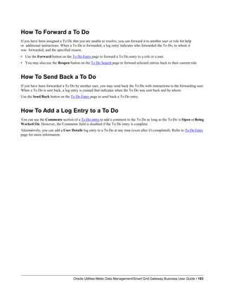 How To Forward a To Do
If you have been assigned a To Do that you are unable to resolve, you can forward it to another user or role for help
or additional instructions. When a To Do is forwarded, a log entry indicates who forwarded the To Do, to whom it
was forwarded, and the specified reason.
• Use the Forward button on the To Do Entry page to forward a To Do entry to a role or a user.
• You may also use the Reopen button on the To Do Search page to forward selected entries back to their current role.
How To Send Back a To Do
If you have been forwarded a To Do by another user, you may send back the To Do with instructions to the forwarding user.
When a To Do is sent back, a log entry is created that indicates when the To Do was sent back and by whom.
Use the Send Back button on the To Do Entry page to send back a To Do entry.
How To Add a Log Entry to a To Do
You can use the Comments section of a To Do entry to add a comment to the To Do as long as the To Do is Open orBeing
Worked On. However, the Comments field is disabled if the To Do entry is complete.
Alternatively, you can add a User Details log entry to a To Do at any time (even after it's completed). Refer to To Do Entry
page for more information.
Oracle Utilities Meter Data Management/Smart Grid Gateway Business User Guide • 183
 