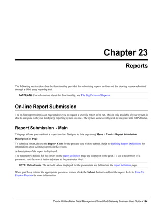 Chapter 23
Reports
The following section describes the functionality provided for submitting reports on-line and for viewing reports submitted
through a third party reporting tool.
FASTPATH: For information about this functionality, see The Big Picture of Reports.
On-line Report Submission
The on-line report submission page enables you to request a specific report to be run. This is only available if your system is
able to integrate with your third party reporting system on-line. The system comes configured to integrate with BI Publisher.
Report Submission - Main
This page allows you to submit a report on-line. Navigate to this page using Menu > Tools > Report Submission..
Description of Page
To submit a report, choose the Report Code for the process you wish to submit. Refer to Defining Report Definitions for
information about defining reports in the system.
A description of the report is displayed.
The parameters defined for the report on the report definition page are displayed in the grid. To see a description of a
parameter, use the search button adjacent to the parameter label.
NOTE: Default note. The default values displayed for the parameters are defined on the report definition page.
When you have entered the appropriate parameter values, click the Submit button to submit the report. Refer to How To
Request Reports for more information.
Oracle Utilities Meter Data Management/Smart Grid Gateway Business User Guide • 184
 
