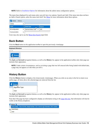 NOTE: Refer to Installation Options for information about the admin menu configuration options.
The menu lines displayed for each menu entry typically have two options: Search and Add. If the menu item does not have
an Add or Search option, select the menu item itself. See Menu for more information about these options.
Users may also opt to use the Menu Item Search input field.
Back Button
Click the Back button on the application toolbar to open the previously visitedpage.
Keyboard Shortcut
Alt+B
The back and forward navigation buttons, as well as the History list, appear in the application toolbar only when page use
warrants their appearance.
NOTE: Under certain circumstances, such as revisiting a page that was left unsaved after being loaded with default data,
a page may not appear as it did when you left it.
History Button
Click the History button to display a list of previously visited pages. When you click on an entry in the list to return to an
earlier page, all items above the selected page are removed from the list.
The back and forward navigation buttons, as well as the History list, appear in the application toolbar only when page use
warrants their appearance.
Note that if the page has been configured to display an information string in the page title area, that information will also be
visible in the History dropdown.
Oracle Utilities Meter Data Management/Smart Grid Gateway Business User Guide • 19
 