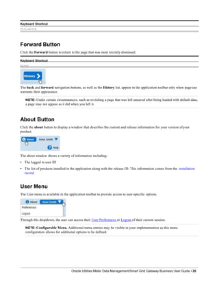 Keyboard Shortcut
Ctrl+Alt+H
Forward Button
Click the Forward button to return to the page that was most recently dismissed.
Keyboard Shortcut
Alt+G
The back and forward navigation buttons, as well as the History list, appear in the application toolbar only when page use
warrants their appearance.
NOTE: Under certain circumstances, such as revisiting a page that was left unsaved after being loaded with default data,
a page may not appear as it did when you left it.
About Button
Click the about button to display a window that describes the current and release information for your version ofyour
product.
The about window shows a variety of information including:
• The logged in user ID
• The list of products installed in the application along with the release ID. This information comes from the installation
record.
User Menu
The User menu is available in the application toolbar to provide access to user-specific options.
Through this dropdown, the user can access their User Preferences or Logout of their current session.
NOTE: Configurable Menu. Additional menu entries may be visible in your implementation as this menu
configuration allows for additional options to be defined.
Oracle Utilities Meter Data Management/Smart Grid Gateway Business User Guide • 20
 