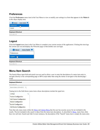 Preferences
Click the Preferences menu item in the User Menu to view or modify your settings in a form that appears in the Maintab
in the object display area.
Keyboard Shortcut
Ctrl+Alt+P
Logout
Click the Logout menu item in the User Menu to complete your current session of the application. Clicking this item logs
the current user out and displays the Welcome page so that another user can login.
Keyboard Shortcut
Ctrl+Alt+L
Menu Item Search
The Search Menu input field and search icon are used to allow a user to enter the description of a menu item entry to
navigate directly to the corresponding page or BPA script rather than using the menus to navigate to the desired page /
script.
Keyboard Shortcut
Ctrl+Alt+F
Typing text in the field shows menu items whose descriptions include the typed text.
Note that only menu items within the Menu and Admin Menu that the user has security access for are included in the
results. The text included in the search is taken from the menu item description. As described in Menu, menu lines often
have two sub item: Search and Add. In most instances, the description of the "Search" menu item is simply the menu entry
Oracle Utilities Meter Data Management/Smart Grid Gateway Business User Guide • 21
 