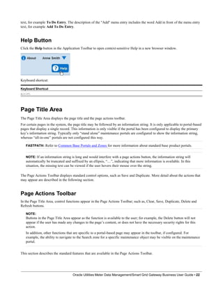 text, for example To Do Entry. The description of the "Add" menu entry includes the word Add in front of the menu entry
text, for example Add To Do Entry.
Help Button
Click the Help button in the Application Toolbar to open context-sensitive Help in a new browser window.
Keyboard shortcut:
Keyboard Shortcut
Alt+F1
Page Title Area
The Page Title Area displays the page title and the page actions toolbar.
For certain pages in the system, the page title may be followed by an information string. It is only applicable to portal-based
pages that display a single record. This information is only visible if the portal has been configured to display the primary
key’s information string. Typically only “stand alone” maintenance portals are configured to show the information string,
whereas “all-in-one” portals are not configured this way.
FASTPATH: Refer to Common Base Portals and Zones for more information about standard base product portals.
NOTE: If an information string is long and would interfere with a page actions button, the information string will
automatically be truncated and suffixed by an ellipsis, “…”, indicating that more information is available. In this
situation, the missing text can be viewed if the user hovers their mouse over the string.
The Page Actions Toolbar displays standard control options, such as Save and Duplicate. More detail about the actions that
may appear are described in the following section.
Page Actions Toolbar
In the Page Title Area, control functions appear in the Page Actions Toolbar; such as, Clear, Save, Duplicate, Delete and
Refresh buttons.
NOTE:
Buttons in the Page Title Area appear as the function is available to the user; for example, the Delete button will not
appear if the user has made any changes to the page’s content, or does not have the necessary security rights for this
action.
In addition, other functions that are specific to a portal-based page may appear in the toolbar, if configured. For
example, the ability to navigate to the Search zone for a specific maintenance object may be visible on the maintenance
portal.
This section describes the standard features that are available in the Page Actions Toolbar.
Oracle Utilities Meter Data Management/Smart Grid Gateway Business User Guide • 22
 