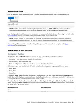 Bookmark Button
Click the Bookmark button on the Page Actions Toolbar to save the current page and context to the bookmarks list.
Keyboard Shortcut
Ctrl+Alt+B
NOTE: Secured. This button is secured using the application service F1-BOOKMARKS.Users that do not have
security for the application service will not see the Bookmark button (or the corresponding dashboard zone).
After clicking the Bookmark button, you are prompted to provide a name for the bookmark. After saving, it is visible in the
Bookmarks Zone, allowing you to return to this page with this context loaded with one click.
NOTE: Unsaved data will not be included in the bookmark. If you view a record and make changes to data without
saving the changes and then bookmark the page, the unsaved changes are not included in the bookmark information.
You may change the name of the bookmark or change the sequence of the bookmarks by navigating to the User -
Bookmarks in the user preferences.
Next/Previous Item Buttons
The (Previous Item and Next Item buttons appear in the Page Actions Toolbar under these conditions:
• You access a fixed page, meaning that it is not portal-based.
• You use a search page to display an item.
• There are multiple items in the search results list below or above the selected item.
If, for example, you enter search criteria of "Smith" on the User Search page, you might see the following results:
• Smith, Albert
• Smith, Peter
• Smith, Zane
If you select Smith, Peter, Peter's user information is displayed on the User page. If you then click the Next Item button,
Smith, Zane will be displayed. In addition, because Smith, Zane is the last entry in the search results, the Next Item button
is no longer needed and will not appear in the Page Actions Toolbar.
If you then click the Previous Item button, Smith, Peter will be displayed; click again and the Smith, Albert record will
appear, and, because Smith, Albert is the first entry in the search results, the Next Item button is no longer needed and will
not appear in the Page Actions Toolbar.
Keyboard Shortcut Alternate Shortcut
Alt+P
Alt+N Alt+Shift+N
Oracle Utilities Meter Data Management/Smart Grid Gateway Business User Guide • 23
 