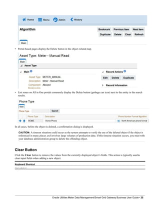 • Portal-based pages display the Delete button in the object-related map.
• List zones on All in One portals commonly display the Delete button (garbage can icon) next to the entity in the search
results.
In all cases, before the object is deleted, a confirmation dialog is displayed.
CAUTION: A timeout situation could occur as the system attempts to verify the use of the deleted object if the object is
referenced in many places and involves large volumes of production data. If this timeout situation occurs, you must with
your database administration group to delete the offending object.
Clear Button
Click the Clear button to remove the values from the currently displayed object’s fields. This action is typically usedto
clear input fields when adding a new object.
Keyboard Shortcut
Ctrl+Alt+C
Oracle Utilities Meter Data Management/Smart Grid Gateway Business User Guide • 25
 