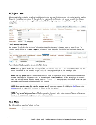 Multiple Tabs
When a page in the application includes a lot of information, the page may be implemented with vertical scrolling to allow
the user to view all the information. Or alternatively, the page may be implemented with several tabs, allowing the user
to navigate between tabs to view or update information. The following image is a section of the User page showing the
multiple tabs.
Figure 1: Multiple Tabs Example
The names of the tabs describe the type of information that will be displayed in the page when the tab is clicked. For
example, if you click on the Favorite Links tab, the contents of the page show the favorite links configured for the user.
Figure 2: Multiple Tabs Example (After Favorite Links Tab Is Clicked)
NOTE: Hot key options. Rather than clicking on a tab, you can click F2 or Shift+F2 to scroll through the tabs. F2
moves you through the tabs from left to right. Shift+F2 moves you through the tabs from right to left.
NOTE: Hot key options. Use Alt+ a number to navigate to the tab page whose relative position corresponds with the
number. For example, if you press Alt+6 on the above page, the Favorite Links tab will be displayed. If there are
more than 9 tabs on a page, you must use the mouse or F2 / Shift+F2 to display a tab. Note that the numeric keypad
on your keyboard cannot be used to implement this function.
NOTE: Returning to a page that contains multiple tabs. If you return to a page (by clicking the Back button or the
History button), the page will be positioned on the last tab that was opened.
NOTE: Page versus Tab nomenclature. The documentation frequently refers to the contents of a given tab as a page.
However, the page actually comprises the entire collection of tabs.
Text Box
The following is an example of a basic text box:
Oracle Utilities Meter Data Management/Smart Grid Gateway Business User Guide • 27
 