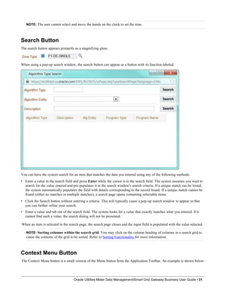 NOTE: The user cannot select and move the hands on the clock to set the time.
Search Button
The search button appears primarily as a magnifying glass.
When using a pop-up search window, the search button can appear as a button with its function labeled.
You can have the system search for an item that matches the data you entered using any of the following methods:
• Enter a value in the search field and press Enter while the cursor is in the search field. The system assumes you want to
search for the value entered and pre-populates it in the search window's search criteria. If a unique match can be found,
the system automatically populates the field with details corresponding to the record found. If a unique match cannot be
found (either no matches or multiple matches), a search page opens containing selectable items.
• Click the Search button without entering a criteria. This will typically cause a pop-up search window to appear so that
you can further refine your search.
• Enter a value and tab out of the search field. The system looks for a value that exactly matches what you entered. If it
cannot find such a value, the search dialog will not be presented.
When an item is selected in the search page, the search page closes and the input field is populated with the value selected.
NOTE: Sorting columns within the search grid. You may click on the column heading of columns in a search grid to
cause the contents of the grid to be sorted. Refer to Sorting Functionality for more information.
Context Menu Button
The Context Menu button is a small version of the Menu button from the Application Toolbar. An example is shown below:
Oracle Utilities Meter Data Management/Smart Grid Gateway Business User Guide • 31
 
