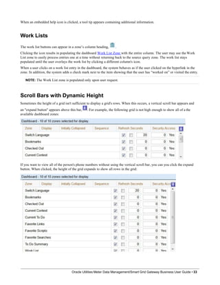 When an embedded help icon is clicked, a tool tip appears containing additional information.
Work Lists
The work list buttons can appear in a zone’s column heading, .
Clicking the icon results in populating the dashboard Work List Zone with the entire column. The user may use the Work
List zone to easily process entries one at a time without returning back to the source query zone. The work list stays
populated until the user overlays the work list by clicking a different column's icon.
When a user clicks on a work list entry in the dashboard, the system behaves as if the user clicked on the hyperlink in the
zone. In addition, the system adds a check mark next to the item showing that the user has “worked on” or visited the entry.
NOTE: The Work List zone is populated only upon user request.
Scroll Bars with Dynamic Height
Sometimes the height of a grid isn't sufficient to display a grid's rows. When this occurs, a vertical scroll bar appears and
an "expand button" appears above this bar, . For example, the following grid is not high enough to show all of a the
available dashboard zones:
If you want to view all of the person's phone numbers without using the vertical scroll bar, you can you click the expand
button. When clicked, the height of the grid expands to show all rows in the grid:
Oracle Utilities Meter Data Management/Smart Grid Gateway Business User Guide • 33
 