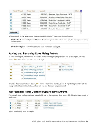 When you click the Get More button, the system appends the next X rows to the bottom of the grid.
NOTE: The absence of a "get more" button. If no button appears at the bottom of the grid, this means you are seeing
all of the rows.
NOTE: Search grids. The Get More function is not available in search grids.
Adding and Removing Rows Using Arrows
In some editable grids, a new row can be added to another editable grid (the grid on the left) by clicking the Add item
button, , of the desired row in the grid on the right:
When the Remove item button is clicked, , the row is transferred from the grid on the right to the grid on the left. This
change will not be committed to the database until you save the object being maintained
Reorganizing Items Using the Up and Down Arrows
Occasionally, rows can be repositioned in an editable grid by clicking up and down arrows. The following is an example of
such a grid:
Notice the following about such a grid:
Oracle Utilities Meter Data Management/Smart Grid Gateway Business User Guide • 35
 