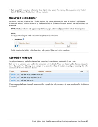 • Data nodes. Data nodes show information about objects in the system. For example, data nodes exist on theControl
Central - Bill Payment Tree that show bills and payments.
Required Field Indicator
An asterisk (*) is used to indicate that a field is required. The system determines this based on the field’s configuration.
When a field becomes required because of an algorithm and not the field’s configuration, however, the system will not add
an asterisk.
NOTE: The field indicator only appears on portal-based pages. Older, fixed pages will not include this designation.
NOTE:
If a page includes a grid, fields within a row may be marked as required.
In this situation, the field(s) within the grid are only required if the row is being populated.
Accordion Windows
Accordion windows are used when the data held in an object's rows does not comfortably fit into a grid.
Each row in an accordion has a header that summarizes a row's details. When you click a header, the row expands to
show the details. The following is an example of an accordion where all headers are collapsed (meaning that only
summaries of the rows' details are shown):
When you expand a header, its details are exposed. For example, the following shows the same accordion after the third row
is expanded:
Oracle Utilities Meter Data Management/Smart Grid Gateway Business User Guide • 37
 