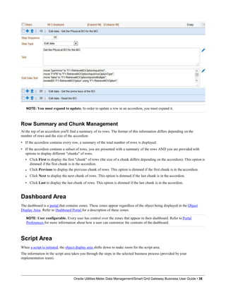 NOTE: You must expand to update. In order to update a row in an accordion, you must expand it.
Row Summary and Chunk Management
At the top of an accordion you'll find a summary of its rows. The format of this information differs depending on the
number of rows and the size of the accordion:
• If the accordion contains every row, a summary of the total number of rows is displayed.
• If the accordion contains a subset of rows, you are presented with a summary of the rows AND you are provided with
options to display different "chunks" of rows.
• Click First to display the first "chunk" of rows (the size of a chunk differs depending on the accordion). This option is
dimmed if the first chunk is in the accordion.
Click Previous to display the previous chunk of rows. This option is dimmed if the first chunk is in the accordion.
Click Next to display the next chunk of rows. This option is dimmed if the last chunk is in the accordion.
Click Last to display the last chunk of rows. This option is dimmed if the last chunk is in the accordion.
•
•
•
Dashboard Area
The dashboard is a portal that contains zones. These zones appear regardless of the object being displayed in the Object
Display Area. Refer to Dashboard Portal for a description of these zones.
NOTE: User configurable. Every user has control over the zones that appear in their dashboard. Refer to Portal
Preferences for more information about how a user can customize the contents of the dashboard.
Script Area
When a script is initiated, the object display area shifts down to make room for the script area.
The information in the script area takes you through the steps in the selected business process (provided by your
implementation team).
Oracle Utilities Meter Data Management/Smart Grid Gateway Business User Guide • 38
 