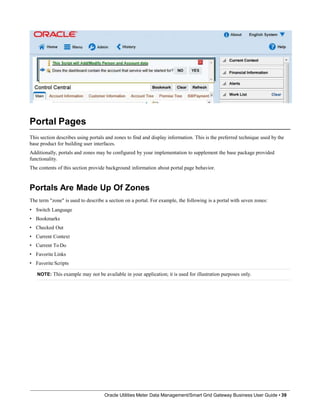 Portal Pages
This section describes using portals and zones to find and display information. This is the preferred technique used by the
base product for building user interfaces.
Additionally, portals and zones may be configured by your implementation to supplement the base package provided
functionality.
The contents of this section provide background information about portal page behavior.
Portals Are Made Up Of Zones
The term "zone" is used to describe a section on a portal. For example, the following is a portal with seven zones:
• Switch Language
• Bookmarks
• Checked Out
• Current Context
• Current ToDo
• Favorite Links
• Favorite Scripts
NOTE: This example may not be available in your application; it is used for illustration purposes only.
Oracle Utilities Meter Data Management/Smart Grid Gateway Business User Guide • 39
 