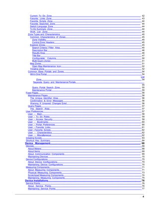 Current To Do Zone.................................................................................................................................................... 42
Favorite Links Zone..................................................................................................................................................... 43
Favorite Scripts Zone.................................................................................................................................................. 44
Favorite Searches Zone.............................................................................................................................................. 44
Switch Language Zone................................................................................................................................................44
To Do Summary Zone.................................................................................................................................................44
Work List Zone............................................................................................................................................................44
Zone Types and Characteristics.....................................................................................................................................45
Common Characteristics of Zones..............................................................................................................................45
Zone Visibility........................................................................................................................................................... 45
Control Zone Headers..............................................................................................................................................45
Explorer Zones............................................................................................................................................................ 45
Search Criteria / Filter Area.....................................................................................................................................45
Description Bar.........................................................................................................................................................46
Results Area.............................................................................................................................................................46
Title Bar....................................................................................................................................................................47
Configurable Columns..............................................................................................................................................50
Multi-Query Zones....................................................................................................................................................51
Map Zones...................................................................................................................................................................51
Open Map Maintenance Icon...................................................................................................................................52
Timeline Zone..............................................................................................................................................................52
Common Base Portals and Zones.................................................................................................................................54
All-In-One Portal.......................................................................................................................................................... 54
List
Zone...................................................................................................................................................................54
Separate Query and Maintenance Portals..................................................................................................................
55
Query Portal Search Zone....................................................................................................................................... 55
Maintenance Portal.................................................................................................................................................. 55
Fixed Pages........................................................................................................................................................................56
Maintenance Pages........................................................................................................................................................ 56
The Unique Identifier Area.......................................................................................................................................... 56
Confirmation & Error Messages.................................................................................................................................. 56
Warning If Unsaved Changes Exist............................................................................................................................ 56
Query Pages................................................................................................................................................................... 57
The Search Area.........................................................................................................................................................57
User Preferences................................................................................................................................................................57
User - Main.....................................................................................................................................................................58
User - To Do Roles........................................................................................................................................................ 59
User - Access Security................................................................................................................................................... 59
User - Bookmarks...........................................................................................................................................................60
User - Portal Preferences............................................................................................................................................... 60
User - Favorite Links...................................................................................................................................................... 61
User - Favorite Scripts....................................................................................................................................................62
User - Characteristics.....................................................................................................................................................62
User - Miscellaneous......................................................................................................................................................62
Initiating Scripts..................................................................................................................................................................63
Shortcut Key Summary...................................................................................................................................................... 64
Device Management........................................................................................................................................ 68
Devices...............................................................................................................................................................................68
About Meters...................................................................................................................................................................68
About Items.....................................................................................................................................................................69
About Communication Components............................................................................................................................... 69
Maintaining Devices........................................................................................................................................................70
Device Configurations........................................................................................................................................................ 70
About Device Configurations.......................................................................................................................................... 70
Maintaining Device Configurations................................................................................................................................. 70
Measuring Components..................................................................................................................................................... 71
About Measuring Components....................................................................................................................................... 71
Physical Measuring Components................................................................................................................................... 73
Scratchpad Measuring Components...............................................................................................................................74
Maintaining Measuring Components.............................................................................................................................. 75
Device Installations.........................................................................................................................................76
Service Points.....................................................................................................................................................................76
About Service Points......................................................................................................................................................76
Maintaining Service Points............................................................................................................................................. 77
4
 