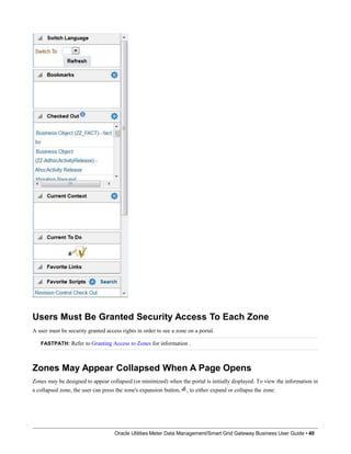 Users Must Be Granted Security Access To Each Zone
A user must be security granted access rights in order to see a zone on a portal.
FASTPATH: Refer to Granting Access to Zones for information .
Zones May Appear Collapsed When A Page Opens
Zones may be designed to appear collapsed (or minimized) when the portal is initially displayed. To view the information in
a collapsed zone, the user can press the zone's expansion button, , to either expand or collapse the zone:
Oracle Utilities Meter Data Management/Smart Grid Gateway Business User Guide • 40
 