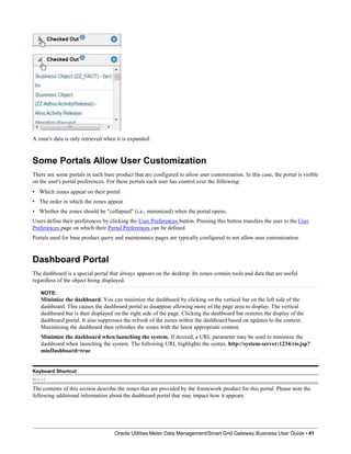 A zone's data is only retrieved when it is expanded.
Some Portals Allow User Customization
There are some portals in each base product that are configured to allow user customization. In this case, the portal is visible
on the user's portal preferences. For these portals each user has control over the following:
• Which zones appear on their portal
• The order in which the zones appear
• Whether the zones should be "collapsed" (i.e., minimized) when the portal opens.
Users define their preferences by clicking the User Preferences button. Pressing this button transfers the user to the User
Preferences page on which their Portal Preferences can be defined.
Portals used for base product query and maintenance pages are typically configured to not allow user customization.
Dashboard Portal
The dashboard is a special portal that always appears on the desktop. Its zones contain tools and data that are useful
regardless of the object being displayed.
NOTE:
Minimize the dashboard. You can minimize the dashboard by clicking on the vertical bar on the left side of the
dashboard. This causes the dashboard portal to disappear allowing more of the page area to display. The vertical
dashboard bar is then displayed on the right side of the page. Clicking the dashboard bar restores the display of the
dashboard portal. It also suppresses the refresh of the zones within the dashboard based on updates to the context.
Maximizing the dashboard then refreshes the zones with the latest appropriate content.
Minimize the dashboard when launching the system. If desired, a URL parameter may be used to minimize the
dashboard when launching the system. The following URL highlights the syntax. http://system-server:1234/cis.jsp?
minDashboard=true
Keyboard Shortcut
Alt+J
The contents of this section describe the zones that are provided by the framework product for this portal. Please note the
following additional information about the dashboard portal that may impact how it appears.
Oracle Utilities Meter Data Management/Smart Grid Gateway Business User Guide • 41
 