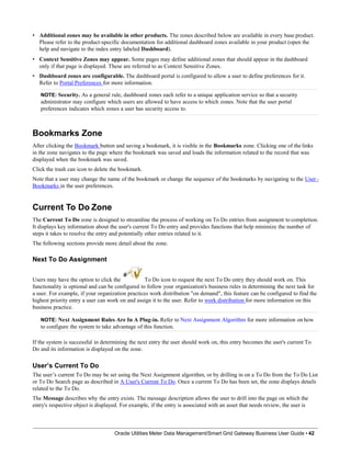• Additional zones may be available in other products. The zones described below are available in every base product.
Please refer to the product-specific documentation for additional dashboard zones available in your product (open the
help and navigate to the index entry labeled Dashboard).
• Context Sensitive Zones may appear. Some pages may define additional zones that should appear in the dashboard
only if that page is displayed. These are referred to as Context Sensitive Zones.
• Dashboard zones are configurable. The dashboard portal is configured to allow a user to define preferences for it.
Refer to Portal Preferences for more information.
NOTE: Security. As a general rule, dashboard zones each refer to a unique application service so that a security
administrator may configure which users are allowed to have access to which zones. Note that the user portal
preferences indicates which zones a user has security access to.
Bookmarks Zone
After clicking the Bookmark button and saving a bookmark, it is visible in the Bookmarks zone. Clicking one of the links
in the zone navigates to the page where the bookmark was saved and loads the information related to the record that was
displayed when the bookmark was saved.
Click the trash can icon to delete the bookmark.
Note that a user may change the name of the bookmark or change the sequence of the bookmarks by navigating to the User -
Bookmarks in the user preferences.
Current To Do Zone
The Current To Do zone is designed to streamline the process of working on To Do entries from assignment to completion.
It displays key information about the user's current To Do entry and provides functions that help minimize the number of
steps it takes to resolve the entry and potentially other entries related to it.
The following sections provide more detail about the zone.
Next To Do Assignment
Users may have the option to click the To Do icon to request the next To Do entry they should work on. This
functionality is optional and can be configured to follow your organization's business rules in determining the next task for
a user. For example, if your organization practices work distribution "on demand", this feature can be configured to find the
highest priority entry a user can work on and assign it to the user. Refer to work distribution for more information on this
business practice.
NOTE: Next Assignment Rules Are In A Plug-in. Refer to Next Assignment Algorithm for more information on how
to configure the system to take advantage of this function.
If the system is successful in determining the next entry the user should work on, this entry becomes the user's current To
Do and its information is displayed on the zone.
User’s Current To Do
The user’s current To Do may be set using the Next Assignment algorithm, or by drilling in on a To Do from the To Do List
or To Do Search page as described in A User's Current To Do. Once a current To Do has been set, the zone displays details
related to the To Do.
The Message describes why the entry exists. The message description allows the user to drill into the page on which the
entry's respective object is displayed. For example, if the entry is associated with an asset that needs review, the user is
Oracle Utilities Meter Data Management/Smart Grid Gateway Business User Guide • 42
 