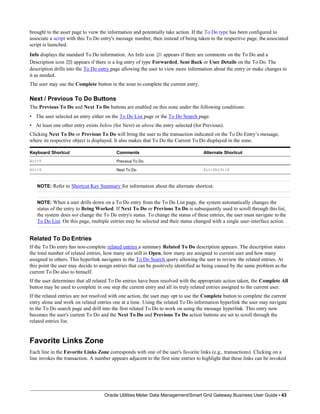 brought to the asset page to view the information and potentially take action. If the To Do type has been configured to
associate a script with this To Do entry's message number, then instead of being taken to the respective page, the associated
script is launched.
Info displays the standard To Do information. An Info icon appears if there are comments on the To Do and a
Description icon appears if there is a log entry of type Forwarded, Sent Back or User Details on the To Do. The
description drills into the To Do entry page allowing the user to view more information about the entry or make changes to
it as needed.
The user may use the Complete button in the zone to complete the current entry.
Next / Previous To Do Buttons
The Previous To Do and Next To Do buttons are enabled on this zone under the following conditions:
• The user selected an entry either on the To Do List page or the To Do Search page.
• At least one other entry exists below (for Next) or above the entry selected (for Previous).
Clicking Next To Do or Previous To Do will bring the user to the transaction indicated on the To Do Entry’s message,
where its respective object is displayed. It also makes that To Do the Current To Do displayed in the zone.
Keyboard Shortcut Comments Alternate Shortcut
Alt+Y Previous To Do
Alt+Z Next To Do Alt+Shift+Z
NOTE: Refer to Shortcut Key Summary for information about the alternate shortcut.
NOTE: When a user drills down on a To Do entry from the To Do List page, the system automatically changes the
status of the entry to Being Worked. If Next To Do or Previous To Do is subsequently used to scroll through this list,
the system does not change the To Do entry's status. To change the status of these entries, the user must navigate to the
To Do List. On this page, multiple entries may be selected and their status changed with a single user-interface action.
Related To Do Entries
If the To Do entry has non-complete related entries a summary Related To Do description appears. The description states
the total number of related entries, how many are still in Open, how many are assigned to current user and how many
assigned to others. This hyperlink navigates to the To Do Search query allowing the user to review the related entries. At
this point the user may decide to assign entries that can be positively identified as being caused by the same problem as the
current To Do also to himself.
If the user determines that all related To Do entries have been resolved with the appropriate action taken, the Complete All
button may be used to complete in one step the current entry and all its truly related entries assigned to the current user.
If the related entries are not resolved with one action, the user may opt to use the Complete button to complete the current
entry alone and work on related entries one at a time. Using the related To Do information hyperlink the user may navigate
to the To Do search page and drill into the first related To Do to work on using the message hyperlink. This entry now
becomes the user's current To Do and the Next To Do and Previous To Do action buttons are set to scroll through the
related entries list.
Favorite Links Zone
Each line in the Favorite Links Zone corresponds with one of the user's favorite links (e.g., transactions). Clicking on a
line invokes the transaction. A number appears adjacent to the first nine entries to highlight that these links can be invoked
Oracle Utilities Meter Data Management/Smart Grid Gateway Business User Guide • 43
 