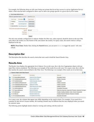 For example, the following shows an info zone listing user groups that do not have access to a given Application Service
where a filter area has been configured to allow users to show user groups specific to a given user by ID or name.
The info zone includes configuration to indicate whether the filter area, when exposed, should be shown at the top of the
zone (above the results) or at the bottom of the zone (below the results). For query zones, the search criteria is always
displayed at the top.
NOTE: Press Enter. Rather than clicking the Search button, you can press Enter to trigger the search / info zone
refresh.
Description Bar
The Description Bar describes the search criteria that were used to build the Search Results Area.
Results Area
The Results Area displays the appropriate list of objects. For an info zone, this is the list of appropriate objects with any
input filter criteria considered. The following is an example of the results for an info zone. For a query zone, this is the list
that matches the search criteria defined in the Filter Area. The following is an example of the results set of an Info Zone.
For a query zone, the columns that appear may differ depending on the search criteria. For example, if you search for a
customer by their driver's license number, the resulting columns may be different than the ones displayed when you search
by customer name.
The following points highlight details related to viewing and working with the result set:
Oracle Utilities Meter Data Management/Smart Grid Gateway Business User Guide • 46
 
