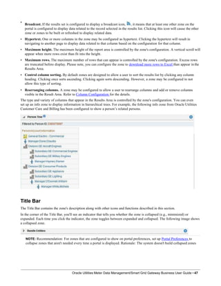 •
•
•
•
•
Broadcast. If the results set is configured to display a broadcast icon, , it means that at least one other zone on the
portal is configured to display data related to the record selected in the results list. Clicking this icon will cause the other
zone or zones to be built or refreshed to display related data.
Hypertext. One or more columns in the zone may be configured as hypertext. Clicking the hypertext will result in
navigating to another page to display data related to that column based on the configuration for that column.
Maximum height. The maximum height of the report area is controlled by the zone's configuration. A vertical scroll will
appear when more rows exist than fit into the height.
Maximum rows. The maximum number of rows that can appear is controlled by the zone's configuration. Excess rows
are truncated before display. Please note, you can configure the zone to download more rows to Excel than appear in the
Results Area.
Control column sorting. By default zones are designed to allow a user to sort the results list by clicking any column
heading. Clicking once sorts ascending. Clicking again sorts descending. However, a zone may be configured to not
allow this type of sorting.
• Rearranging columns. A zone may be configured to allow a user to rearrange columns and add or remove columns
visible in the Result Area. Refer to Column Configuration for the details.
The type and variety of columns that appear in the Results Area is controlled by the zone's configuration. You can even
set up an info zone to display information in hierarchical trees. For example, the following info zone from Oracle Utilities
Customer Care and Billing has been configured to show a person’s related persons.
Title Bar
The Title Bar contains the zone's description along with other icons and functions described in this section.
In the corner of the Title Bar, you'll see an indicator that tells you whether the zone is collapsed (e.g., minimized) or
expanded. Each time you click the indicator, the zone toggles between expanded and collapsed. The following image shows
a collapsed zone.
NOTE: Recommendation: For zones that are configured to show on portal preferences, set up Portal Preferences to
collapse zones that aren't needed every time a portal is displayed. Rationale: The system doesn't build collapsed zones
Oracle Utilities Meter Data Management/Smart Grid Gateway Business User Guide • 47
 
