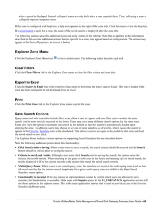 when a portal is displayed. Instead, collapsed zones are only built when a user expands them. Thus, indicating a zone is
collapsed improves response times.
If the zone is configured with help text, a help icon appears to the right of the zone title. Click this icon to view the help text.
If a saved search is open for a zone, the name of the saved search is displayed after the zone title.
The following sections describe additional icons and tools visible on the title bar. Note that in addition to the information
described in this section, additional actions that are specific to a zone may appear based on configuration. The actions may
appear in the form of hypertext, an icon or a button.
Explorer Zone Menu
Click the Explorer Zone Menu icon to list available tools. The following topics describe each tool.
Oracle Utilities Meter Data Management/Smart Grid Gateway Business User Guide • 48
Clear Filters
Click the Clear Filters link in the Explorer Zone menu to clear the filter values and zone data.
Export to Excel
Click the Export to Excel link in the Explorer Zone menu to download the zone's data to Excel. This link is hidden if the
zone has been configured to not download rows to Excel.
Print
Click the Print Zone link in the Explorer Zone menu to print the zone.
Save Search Options
Query zones and info zones that include filter areas, allow a user to capture and save filter criteria so that the same
search can be more quickly executed in the future. Users may save many different search options for the same zone.
Users also have the option to nominate one search as the default so that this search is automatically loaded upon
entering the zone. In addition, users may choose to set one or more searches as a Favorite, which causes the search to
appear in the Favorite Searches zone in the dashboard. This allows a user to navigate to the portal for that zone and load
the saved search in one click.
The Explorer Menu includes various options for supporting Saved Searches that are described below.
Note the following additional points about this functionality:
•
•
• Click Search before Saving. When a user wants to save a search, the search criteria should be entered and the Search
button should be clicked prior to saving the search.
Criteria is saved, not results. Although a user must click Search prior to saving the search, the system saves the
criteria, but not the results. When returning to the query or info zone in the future and opening a given saved search, the
results displayed will be the current records in the system that match the saved search criteria.
• Multi-Query Zones. When a user is on a multi-query zone, the searches are saved at the multi-query zone level so that
all saved searches for the various search dropdowns for a given multi-query zone are visible in the Open Saved
Searches menu option.
Functionality is Secured. If for any reason an implementation wishes to restrict which users are allowed to save
searches, the functionality is securable. Only users with Inquire access to the F1_USRFAVSCH application service will
see these options in the explorer menu. This is the same application service that is used to provide access to the Favorite
Searches dashboard zone.
 