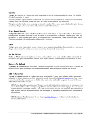 Save As
The Save As... option in the Explorer Zone menu allows a user to save the current entered search criteria. This shouldbe
clicked after executing the search.
The user is prompted to provide a name for the search. This search is now available from the Open Saved Searches option.
If desired, a user can also choose to make this search the Default or may choose to Add to Favorites.
This option is visible whether or not an existing saved search is loaded. When a saved search is loaded, this option allows a
user to make changes to the search criteria and save a new search with that criteria.
Open Saved Search
The Open Saved Search... option in the Explorer Zone menu is visible if there are any saved searches for the zone that is
currently visible. Select this menu entry to view the current list of saved searches for the zone. For multi-query zones, any
saved search for any of the query zones that are part of the multi-query zone are visible. Choose the desired saved search.
The criteria is updated with this information and the search is performed.
Save
The Save option in the Explorer Zone menu is visible if a Saved Search is already loaded. This option allows a user to save
changes to the criteria of an existing saved search (overwriting the previously saved criteria).
Set As Default
The Set As Default option in the Explorer Zone menu is only visible if a saved search is loaded and it is not currently the
default. Click this option to nominate this search to be the one that is loaded when navigating to this zone from the menu.
Remove As Default
The Remove As Default option in the Explorer Zone menu is only visible if a saved search is loaded and it is currently the
default. Click this option to no longer load this search automatically when navigating to this zone from the menu.
Add To Favorites
The Add To Favorites option in the Explorer Zone menu is only visible if a saved search is loaded and it is not currently
included in the favorite searches zone. Click this option to include this search in the Favorite Searches zone. Once a search
is in the Favorite Searches zone, you can use the link to the search in the dashboard to navigate to the portal for this zone
and load the saved search in one click.
NOTE: Not available for dependent zones There are some portals that include a zone that is not the main query orinfo
zone on the portal, but is rather a zone providing additional information for a record that is displayed. If a zone like this
has filter options or configurable columns, a user is able to save searches and mark one as a default, but will not be able
to add the saved search to favorites because the zone is dependent on other data on the page that is not captured for the
individual zone.
NOTE: Dashboard Zone Preferences. Be sure that your portal preferences are configured to include the Favorite
Searches dashboard zone.
Oracle Utilities Meter Data Management/Smart Grid Gateway Business User Guide • 49
 