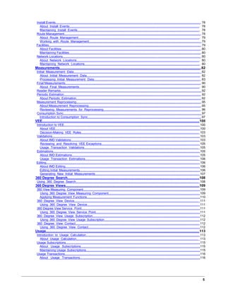 Install Events......................................................................................................................................................................78
About Install Events........................................................................................................................................................ 78
Maintaining Install Events............................................................................................................................................... 78
Route Management............................................................................................................................................................78
About Route Management.............................................................................................................................................. 79
Working with Route Management.................................................................................................................................. 79
Facilities..............................................................................................................................................................................79
About Facilities................................................................................................................................................................80
Maintaining Facilities.......................................................................................................................................................80
Network Locations..............................................................................................................................................................80
About Network Locations................................................................................................................................................ 80
Maintaining Network Locations....................................................................................................................................... 80
Measurements..................................................................................................................................................82
Initial Measurement Data................................................................................................................................................... 82
About Initial Measurement Data..................................................................................................................................... 82
Processing Initial Measurement Data.............................................................................................................................83
Final Measurements...........................................................................................................................................................90
About Final Measurements............................................................................................................................................. 90
Reader Remarks................................................................................................................................................................ 92
Periodic Estimation.............................................................................................................................................................92
About Periodic Estimation...............................................................................................................................................92
Measurement Reprocessing...............................................................................................................................................95
About Measurement Reprocessing.................................................................................................................................95
Reviewing Measurements for Reprocessing.................................................................................................................. 96
Consumption Sync............................................................................................................................................................. 97
Introduction to Consumption Sync..................................................................................................................................97
VEE..................................................................................................................................................................100
Introduction to VEE.......................................................................................................................................................... 100
About VEE.....................................................................................................................................................................100
Decision-Making VEE Rules......................................................................................................................................... 103
Validations........................................................................................................................................................................103
About IMD Validations.................................................................................................................................................. 103
Reviewing and Resolving VEE Exceptions.................................................................................................................. 105
Usage Transaction Validations..................................................................................................................................... 105
Estimations.......................................................................................................................................................................105
About IMD Estimations................................................................................................................................................. 105
Usage Transaction Estimations.................................................................................................................................... 106
Editing...............................................................................................................................................................................106
About IMD Editing......................................................................................................................................................... 106
Editing Initial Measurements.........................................................................................................................................106
Generating New Initial Measurements......................................................................................................................... 107
360 Degree Search........................................................................................................................................108
Using 360 Degree Search............................................................................................................................................... 108
360 Degree Views..........................................................................................................................................109
360 View Measuring Component.....................................................................................................................................109
Using 360 Degree View Measuring Component..........................................................................................................109
Applying Measurement Functions.................................................................................................................................110
360 Degree View Device................................................................................................................................................. 111
Using 360 Degree View Device................................................................................................................................... 111
360 Degree View Service Point.......................................................................................................................................111
Using 360 Degree View Service Point.........................................................................................................................111
360 Degree View Usage Subscription.............................................................................................................................112
Using 360 Degree View Usage Subscription............................................................................................................... 112
360 Degree View Contact................................................................................................................................................ 112
Using 360 Degree View Contact..................................................................................................................................112
Usage..............................................................................................................................................................113
Introduction to Usage Calculation.................................................................................................................................... 113
About Usage Calculation.............................................................................................................................................. 113
Usage Subscriptions.........................................................................................................................................................115
About Usage Subscriptions...........................................................................................................................................115
Maintaining Usage Subscriptions..................................................................................................................................115
Usage Transactions..........................................................................................................................................................116
About Usage Transactions............................................................................................................................................116
5
 