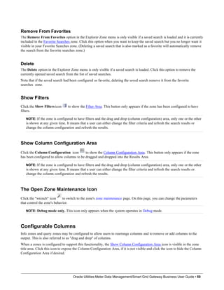 Remove From Favorites
The Remove From Favorites option in the Explorer Zone menu is only visible if a saved search is loaded and it is currently
included in the Favorite Searches zone. Click this option when you want to keep the saved search but you no longer want it
visible in your Favorite Searches zone. (Deleting a saved search that is also marked as a favorite will automatically remove
the search from the favorite searches zone.)
Delete
The Delete option in the Explorer Zone menu is only visible if a saved search is loaded. Click this option to remove the
currently opened saved search from the list of saved searches.
Note that if the saved search had been configured as favorite, deleting the saved search remove it from the favorite
searches zone.
Show Filters
Click the Show Filters icon
filters.
to show the Filter Area. This button only appears if the zone has been configured to have
NOTE: If the zone is configured to have filters and the drag and drop (column configuration) area, only one or the other
is shown at any given time. It means that a user can either change the filter criteria and refresh the search results or
change the column configuration and refresh the results.
Show Column Configuration Area
Click the Column Configuration icon to show the Column Configuration Area. This button only appears if the zone
has been configured to allow columns to be dragged and dropped into the Results Area.
NOTE: If the zone is configured to have filters and the drag and drop (column configuration) area, only one or the other
is shown at any given time. It means that a user can either change the filter criteria and refresh the search results or
change the column configuration and refresh the results.
The Open Zone Maintenance Icon
Click the "wrench" icon to switch to the zone's zone maintenance page. On this page, you can change the parameters
that control the zone's behavior.
NOTE: Debug mode only. This icon only appears when the system operates in Debug mode.
Configurable Columns
Info zones and query zones may be configured to allow users to rearrange columns and to remove or add columns to the
output. This is also referred to as "drag and drop" of columns.
When a zones is configured to support this functionality, the Show Column Configuration Area icon is visible in the zone
title area. Click this icon to expose the Column Configuration Area, if it is not visible and click the icon to hide the Column
Configuration Area if desired.
Oracle Utilities Meter Data Management/Smart Grid Gateway Business User Guide • 50
 