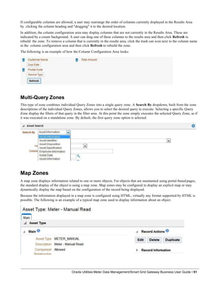 If configurable columns are allowed, a user may rearrange the order of columns currently displayed in the Results Area
by clicking the column heading and "dragging" it to the desired location.
In addition, the column configuration area may display columns that are not currently in the Results Area. These are
indicated by a cream background. A user can drag one of these columns to the results area and then click Refresh to
rebuild the zone. To remove a column that is currently in the results area, click the trash can icon next to the column name
in the column configuration area and then click Refresh to rebuild the zone.
The following is an example of how the Column Configuration Area looks:
Multi-Query Zones
This type of zone combines individual Query Zones into a single query zone. A Search By dropdown, built from the zone
descriptions of the individual Query Zones, allows you to select the desired query to execute. Selecting a specific Query
Zone display the filters of that query in the filter area. At this point the zone simply executes the selected Query Zone, as if
it was executed on a standalone zone. By default, the first query zone option is selected.
Map Zones
A map zone displays information related to one or more objects. For objects that are maintained using portal-based pages,
the standard display of the object is using a map zone. Map zones may be configured to display an explicit map or may
dynamically display the map based on the configuration of the record being displayed.
Because the information displayed in a map zone is configured using HTML, virtually any format supported by HTML is
possible. The following is an example of a typical map zone used to display information about an object.
Oracle Utilities Meter Data Management/Smart Grid Gateway Business User Guide • 51
 