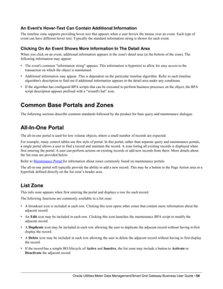 An Event's Hover-Text Can Contain Additional Information
The timeline zone supports providing hover text that appears when a user hovers the mouse over an event. Each type of
event can have different hover text. Typically the standard information string is shown for each event.
Clicking On An Event Shows More Information In The Detail Area
When you click on an event, additional information appears in the zone's detail area (at the bottom of the zone). The
following information may appear:
• The event's common "information string" appears. This information is hypertext to allow for easy access to the
transaction on which the object is maintained.
• Additional information may appear. This is dependent on the particular timeline algorithm. Refer to each timeline
algorithm's description to find out if additional information appears in the detail area under any conditions.
• If the algorithm has configured BPA scripts that can be executed to perform business processes on the object, the BPA
script description appears prefixed with a "wizard's hat" icon.
Common Base Portals and Zones
The following sections describe common standards followed by the product for base query and maintenance dialogue.
All-In-One Portal
The all-in-one portal is used for low volume objects, where a small number of records are expected.
For example, many control tables use this style of portal. In this portal, rather than separate query and maintenance portals,
a single portal allows a user to find a record and maintain the record. A zone listing all existing records is displayed when
first entering the portal. A user can perform actions on existing records or add new records from there. More details about
the list zone are provided below.
Refer to Maintenance Portal for information about zones commonly found on maintenance portals.
The all-in-one portal will typically provide the ability to add a new record. This may be a button in the Page Action area or a
hyperlink defined directly on the list zone’s header area.
List Zone
This info zone appears when first entering the portal and displays a row for each record.
The following functions are commonly available in a list zone:
• A broadcast icon is included in each row. Clicking this icon opens other zones that contain more information about the
adjacent record.
• An Edit icon may be included in each row. Clicking this icon launches the maintenance BPA script to modify the
adjacent record.
• A Duplicate icon may be included in each row allowing the user to duplicate the adjacent record without having tofirst
display the record.
• A Delete icon may be included in each row allowing the user to delete the adjacent record without having to first display
the record.
• If the record has a simple BO lifecycle of Active and Inactive, the list zone may include a button to Activate or
Deactivate the adjacent record.
Oracle Utilities Meter Data Management/Smart Grid Gateway Business User Guide • 54
 