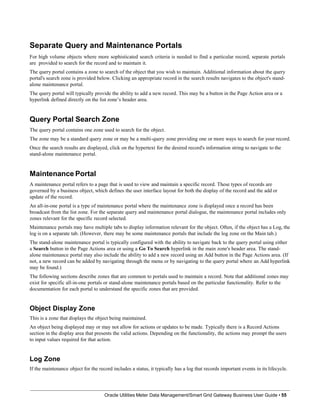Separate Query and Maintenance Portals
For high volume objects where more sophisticated search criteria is needed to find a particular record, separate portals
are provided to search for the record and to maintain it.
The query portal contains a zone to search of the object that you wish to maintain. Additional information about the query
portal's search zone is provided below. Clicking an appropriate record in the search results navigates to the object's stand-
alone maintenance portal.
The query portal will typically provide the ability to add a new record. This may be a button in the Page Action area or a
hyperlink defined directly on the list zone’s header area.
Query Portal Search Zone
The query portal contains one zone used to search for the object.
The zone may be a standard query zone or may be a multi-query zone providing one or more ways to search for your record.
Once the search results are displayed, click on the hypertext for the desired record's information string to navigate to the
stand-alone maintenance portal.
Maintenance Portal
A maintenance portal refers to a page that is used to view and maintain a specific record. These types of records are
governed by a business object, which defines the user interface layout for both the display of the record and the add or
update of the record.
An all-in-one portal is a type of maintenance portal where the maintenance zone is displayed once a record has been
broadcast from the list zone. For the separate query and maintenance portal dialogue, the maintenance portal includes only
zones relevant for the specific record selected.
Maintenance portals may have multiple tabs to display information relevant for the object. Often, if the object has a Log, the
log is on a separate tab. (However, there may be some maintenance portals that include the log zone on the Main tab.)
The stand-alone maintenance portal is typically configured with the ability to navigate back to the query portal using either
a Search button in the Page Actions area or using a Go To Search hyperlink in the main zone's header area. The stand-
alone maintenance portal may also include the ability to add a new record using an Add button in the Page Actions area. (If
not, a new record can be added by navigating through the menu or by navigating to the query portal where an Add hyperlink
may be found.)
The following sections describe zones that are common to portals used to maintain a record. Note that additional zones may
exist for specific all-in-one portals or stand-alone maintenance portals based on the particular functionality. Refer to the
documentation for each portal to understand the specific zones that are provided.
Object Display Zone
This is a zone that displays the object being maintained.
An object being displayed may or may not allow for actions or updates to be made. Typically there is a Record Actions
section in the display area that presents the valid actions. Depending on the functionality, the actions may prompt the users
to input values required for that action.
Log Zone
If the maintenance object for the record includes a status, it typically has a log that records important events in its lifecycle.
Oracle Utilities Meter Data Management/Smart Grid Gateway Business User Guide • 55
 