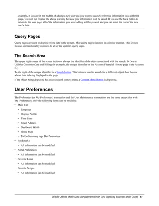 example, if you are in the middle of adding a new user and you want to quickly reference information on a different
page, you will not receive the above warning because your information will be saved. If you use the back button to
return to the user page, all of the information you were adding will be present and you can enter the rest of the new
user's data.
Query Pages
Query pages are used to display record sets in the system. Most query pages function in a similar manner. This section
focuses on functionality common to all of the system's query pages.
The Search Area
The upper right corner of the screen is almost always the identifier of the object associated with the search. In Oracle
Utilities Customer Care and Billing for example, the unique identifier on the Account Financial History page is the Account
ID.
To the right of the unique identifier is a Search button. This button is used to search for a different object than the one
whose data is being displayed in the page.
If the object being displayed has an associated context menu, a Context Menu Button is displayed.
User Preferences
Oracle Utilities Meter Data Management/Smart Grid Gateway Business User Guide • 57
The Preferences (or My Preferences) transaction and the User Maintenance transactions are the same except that with
My Preferences, only the following items can be modified:
• Main Tab
• Language
• Display Profile
• Time Zone
• Email Address
• Dashboard Width
• Home Page
• To Do Summary Age Bar Parameters
• Bookmarks
• All information can be modified
• Portal Preferences
• All information can be modified
• Favorite Links
• All information can be modified
• Favorite Scripts
• All information can be modified
 