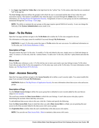 • Use Upper Age Limit for Yellow Bar is the high limit for the "yellow" bar. To Do entries older than this are considered
"red" in the age bar.
The User Group collection defines the group(s) with which the user is associated and the date (if any) when the user's
association expires. This feature is modifiable only when the page is accessed through the Admin menu. For more
information, see The Big Picture Of Application Security. Assignments of users in a user group can also be established or
maintained through the User Group - Users page.
NOTE: The ability to maintain the user groups on this page requires special field-level security. A user can change the
field only if the System Administration access mode is set.
User - To Do Roles
Open the User page and then navigate to the To Do Roles tab to define the To Do roles assigned to the user.
The information on this page cannot be modified if accessed through My Preferences.
FASTPATH: A user's To Do roles control the types of To Do entries the user can access. For additional information on
To Do roles, see To Do Entries Reference A Role.
Description of Page
The grid contains the user's To Do roles. To modify a To Do role linked to the user, simply move to a field and change its
value. To remove a To Do role, click the - (minus) button. To add a new To Do role, click the + (plus) button and enter the
role.
Where Used
Every To Do entry references a role. A To Do role has one or more users (and a user may belong to many To Do roles).
Users who are part of the To Do role assigned to a To Do entry may work on the To Do entry. For more information on this
feature, see The Big Picture Of To Do Lists.
User - Access Security
Open the User page and then navigate to the Access Security tab to define a user's security rights. You cannot modify this
page if you accessed it through My Preferences.
FASTPATH: Refer to The Big Picture of Application Security for more information about data access roles and access
groups.
Description of Page
Use the Default Access Group to define the access group that is defaulted on new records added by this user that are
subject to row security.
The scroll area contains the Data Access Roles to which this user belongs. A user's data access roles play a partin
determining the accounts whose data they can access.
To add additional data access roles to this user, click the + button and specify the following:
Enter the Data Access Role. Keep in mind that when you add a Data Access Role to a User, you are granting this user
access to all of the accounts linked to the data access role's access groups.
Use Expiration Date to define when the user's membership in this data access role expires.
NOTE: You can also use Data Access Role - Main to maintain a data access role's users.
Oracle Utilities Meter Data Management/Smart Grid Gateway Business User Guide • 59
 